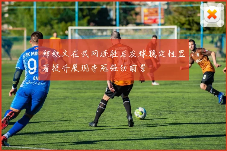 郑钦文在武网连胜后发球稳定性显著提升展现夺冠强劲前景