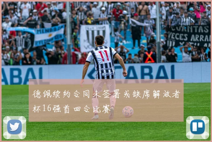 德佩续约合同未签署或缺席解放者杯16强首回合比赛
