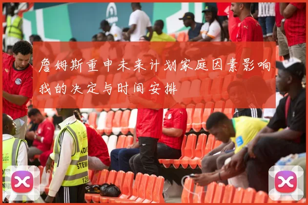 詹姆斯重申未来计划家庭因素影响我的决定与时间安排