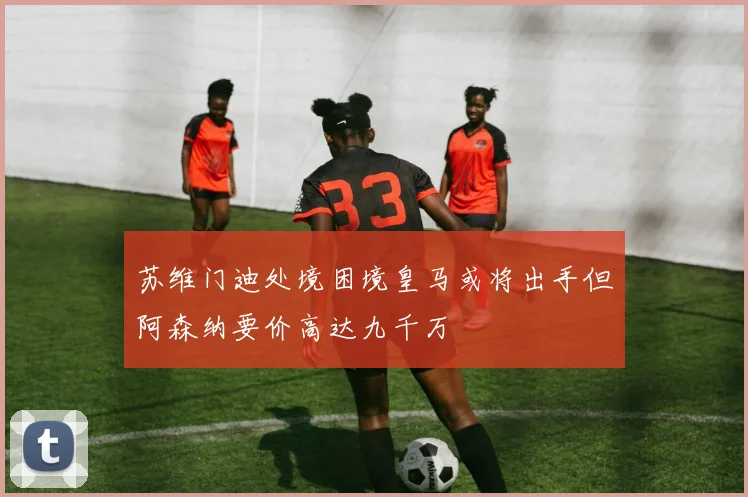 苏维门迪处境困境皇马或将出手但阿森纳要价高达九千万