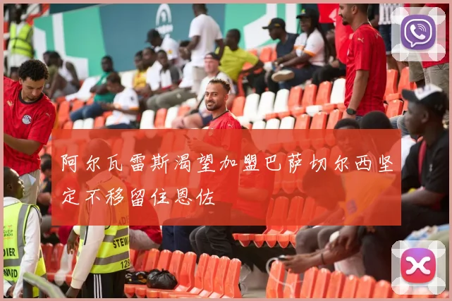阿尔瓦雷斯渴望加盟巴萨切尔西坚定不移留住恩佐