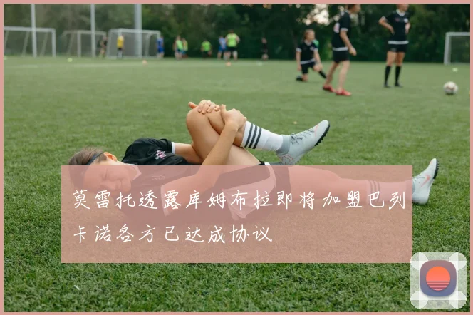 莫雷托透露库姆布拉即将加盟巴列卡诺各方已达成协议
