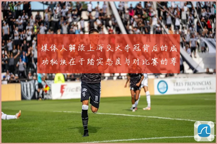 媒体人解读上海交大夺冠背后的成功秘诀在于踏实态度与对比赛的尊重