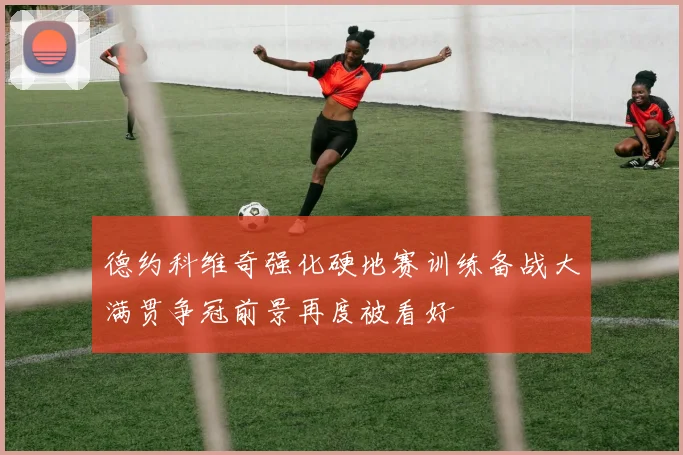 德约科维奇强化硬地赛训练备战大满贯争冠前景再度被看好