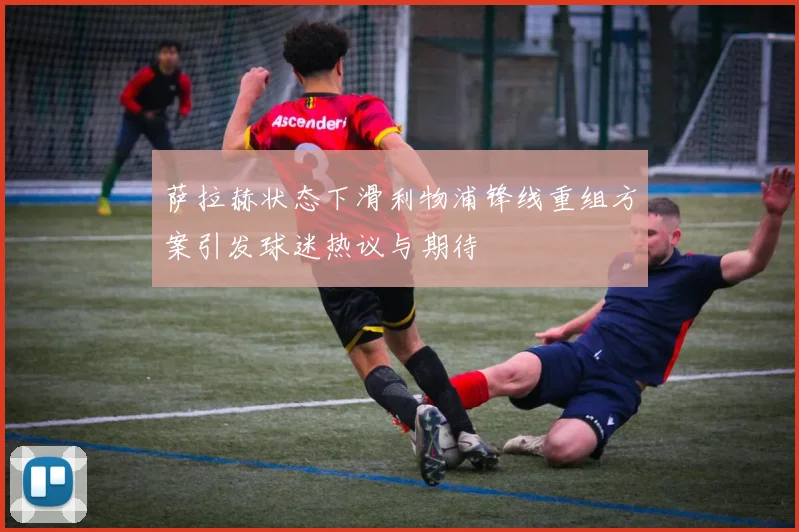 萨拉赫状态下滑利物浦锋线重组方案引发球迷热议与期待