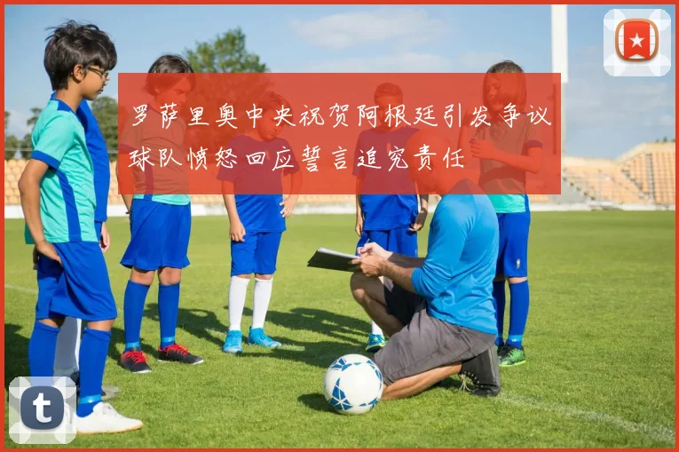 罗萨里奥中央祝贺阿根廷引发争议球队愤怒回应誓言追究责任